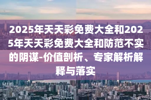 2025年天天彩免费大全和2025年天天彩免费大全和防范不实的阴谋-价值剖析、专家解析解释与落实