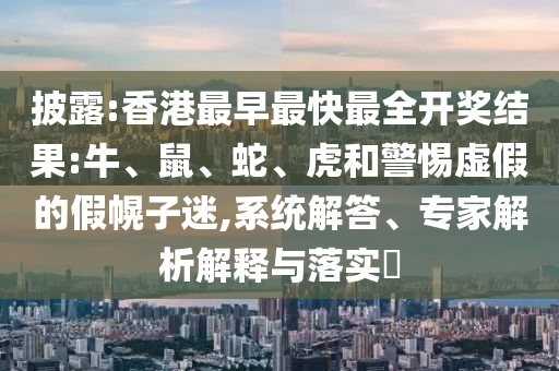 披露:香港最早最快最全开奖结果:牛、鼠、蛇、虎和警惕虚假的假幌子迷,系统解答、专家解析解释与落实